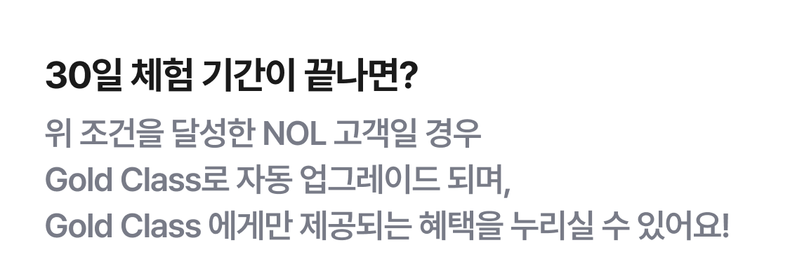 30일 체험 기간이 끝나면? 위 조건을 달성한 NOL 고객일 경우 Gold Class로 자동 업그레이드 되며, Gold Class 에게만 제공되는 혜택을 누리실 수 있어요!